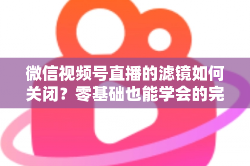 微信视频号直播的滤镜如何关闭？零基础也能学会的完整操作指南与避坑技巧