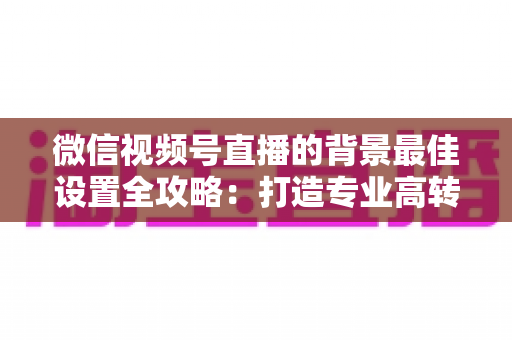 微信视频号直播的背景最佳设置全攻略：打造专业高转化直播间的实用指南