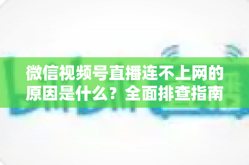 微信视频号直播连不上网的原因是什么？全面排查指南与实用解决方案大公开