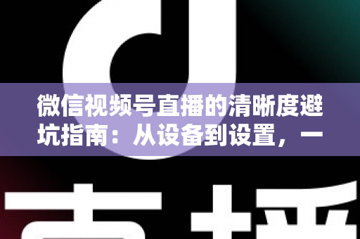 微信视频号直播的清晰度避坑指南：从设备到设置，一次讲透画质提升的每个细节