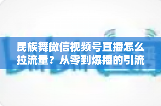 民族舞微信视频号直播怎么拉流量?从零到爆播的引流实战全攻略 民族舞微信视频号直播怎么拉流量?从零到爆播的引流实战全攻略