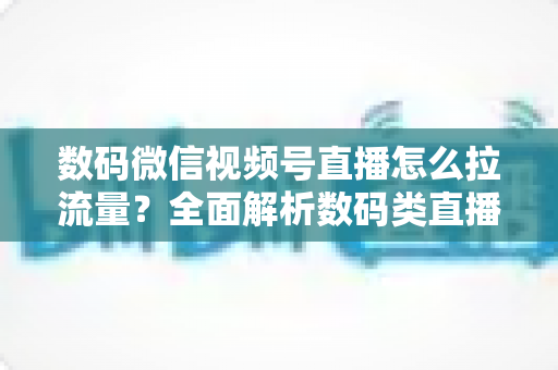 数码微信视频号直播怎么拉流量？全面解析数码类直播引流实操方法与技巧