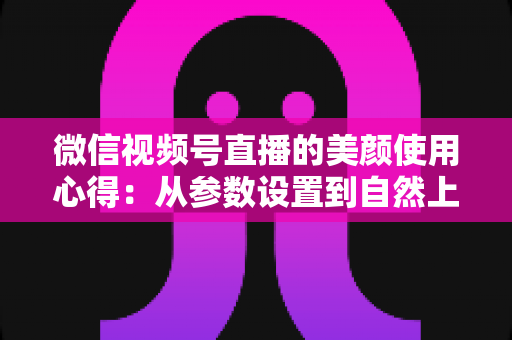 微信视频号直播的美颜使用心得：从参数设置到自然上镜的实战技巧全解析