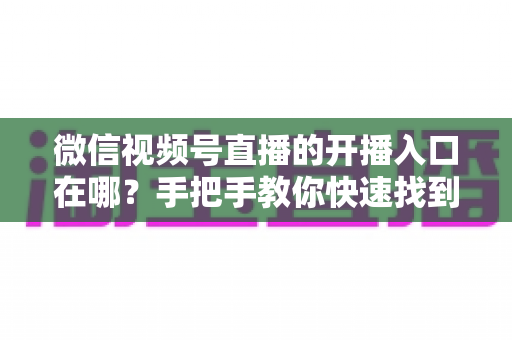 微信视频号直播的开播入口在哪？手把手教你快速找到开播入口并开启直播