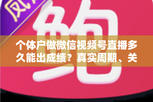 个体户做微信视频号直播多久能出成绩？真实周期、关键因素与起号攻略全解析