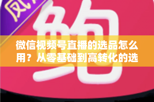 微信视频号直播的选品怎么用？从零基础到高转化的选品实战全攻略