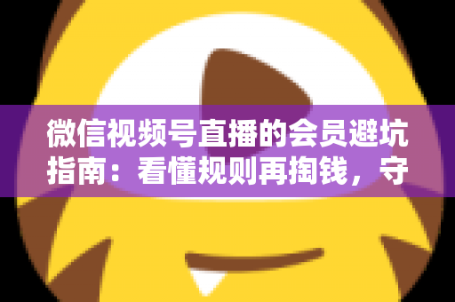 微信视频号直播的会员避坑指南：看懂规则再掏钱，守住钱包不踩雷