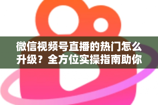 微信视频号直播的热门怎么升级？全方位实操指南助你流量快速增长