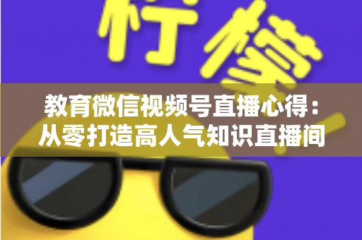 教育微信视频号直播心得:从零打造高人气知识直播间的全流程实战指南 教育微信视频号直播心得:从零打造高人气知识直播间的全流程实战指南