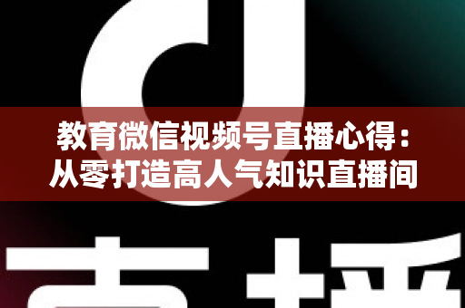 教育微信视频号直播心得：从零打造高人气知识直播间的全流程实战指南
