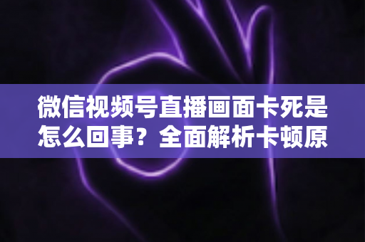 微信视频号直播画面卡死是怎么回事？全面解析卡顿原因与实用解决技巧指南