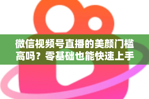 微信视频号直播的美颜门槛高吗?零基础也能快速上手的视频号美颜直播全攻略 微信视频号直播的美颜门槛高吗?零基础也能快速上手的视频号美颜直播全攻略