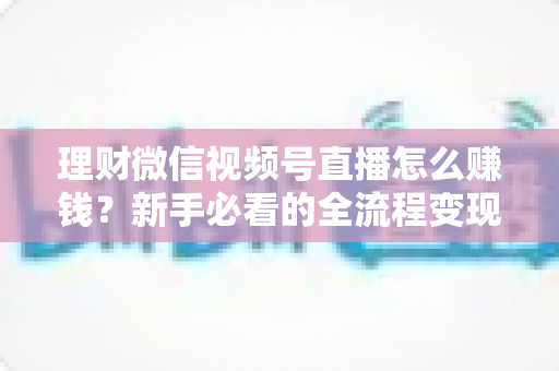 理财微信视频号直播怎么赚钱？新手必看的全流程变现指南