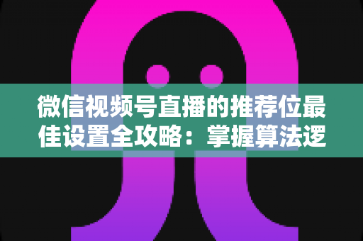 微信视频号直播的推荐位最佳设置全攻略：掌握算法逻辑，让直播间流量翻倍的秘密