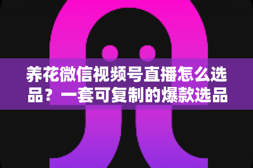 养花微信视频号直播怎么选品？一套可复制的爆款选品实战指南