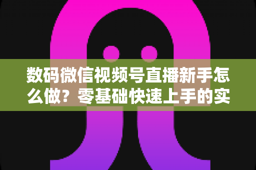 数码微信视频号直播新手怎么做？零基础快速上手的实战攻略全解析