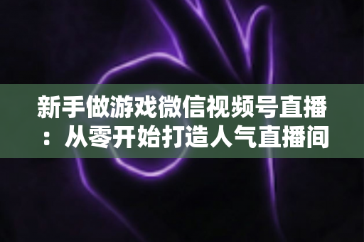 新手做游戏微信视频号直播：从零开始打造人气直播间的完整指南