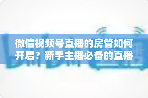 微信视频号直播的房管如何开启?新手主播必备的直播间管理全攻略 微信视频号直播的房管如何开启?新手主播必备的直播间管理全攻略
