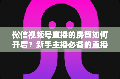 微信视频号直播的房管如何开启？新手主播必备的直播间管理全攻略