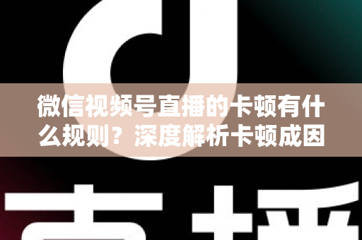 微信视频号直播的卡顿有什么规则？深度解析卡顿成因、平台规范与优化指南