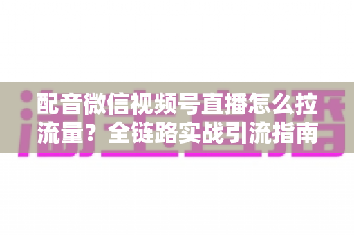 配音微信视频号直播怎么拉流量？全链路实战引流指南助你快速起号