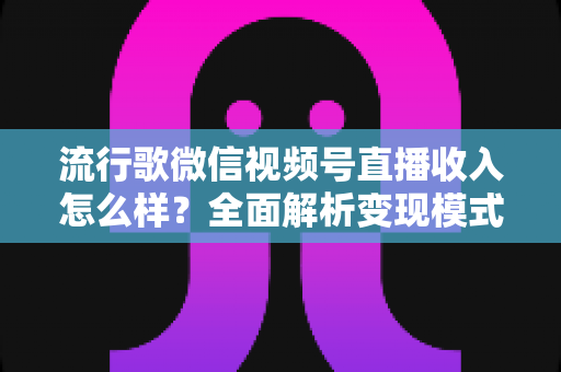 流行歌微信视频号直播收入怎么样？全面解析变现模式与赚钱技巧