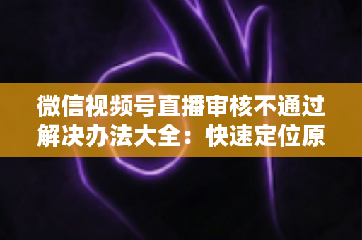 微信视频号直播审核不通过解决办法大全：快速定位原因、高效整改、顺利开播的完整指南