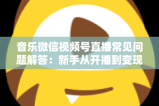 音乐微信视频号直播常见问题解答：新手从开播到变现的全方位实用指南