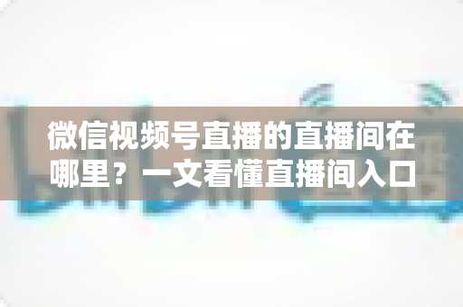 微信视频号直播的直播间在哪里？一文看懂直播间入口与查找方法的实用指南