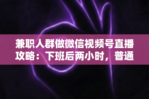 兼职人群做微信视频号直播攻略：下班后两小时，普通人也能开播变现的完整指南