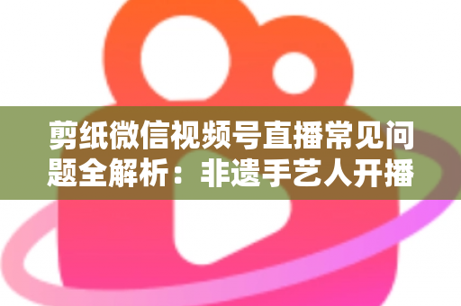 剪纸微信视频号直播常见问题全解析：非遗手艺人开播必备的避坑指南