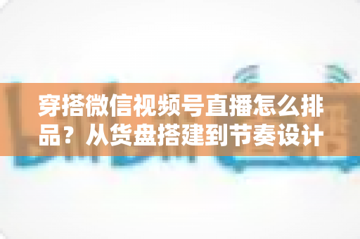 穿搭微信视频号直播怎么排品？从货盘搭建到节奏设计的全流程实战指南