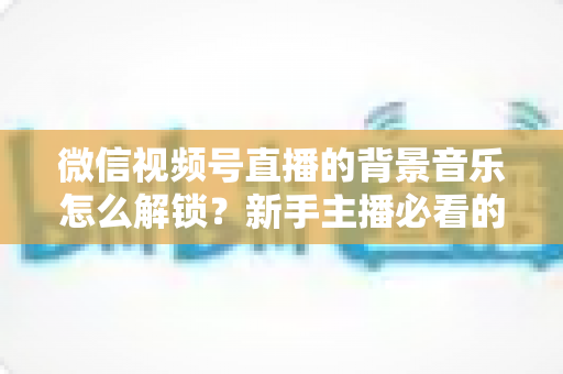 微信视频号直播的背景音乐怎么解锁？新手主播必看的背景音乐解锁与设置全攻略