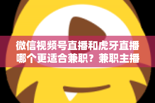 微信视频号直播和虎牙直播哪个更适合兼职？兼职主播平台选择深度解析