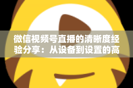 微信视频号直播的清晰度经验分享：从设备到设置的高清直播全流程实战指南