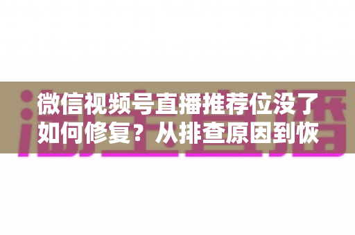 微信视频号直播推荐位没了如何修复？从排查原因到恢复流量的完整解决方案