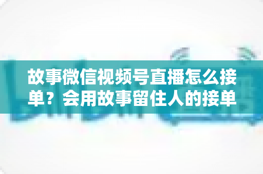 故事微信视频号直播怎么接单?会用故事留住人的接单实战全攻略 故事微信视频号直播怎么接单?会用故事留住人的接单实战全攻略