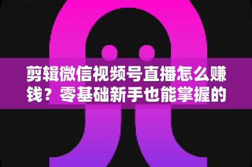 剪辑微信视频号直播怎么赚钱？零基础新手也能掌握的五大变现攻略与实操指南