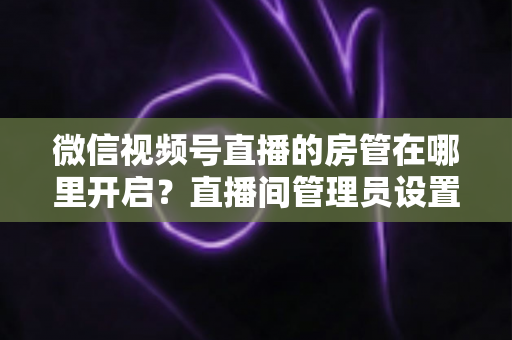 微信视频号直播的房管在哪里开启？直播间管理员设置全流程教程与运营技巧详解