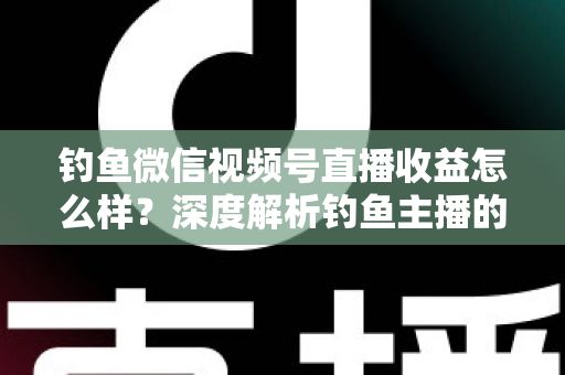 钓鱼微信视频号直播收益怎么样？深度解析钓鱼主播的赚钱模式与真实收入水平