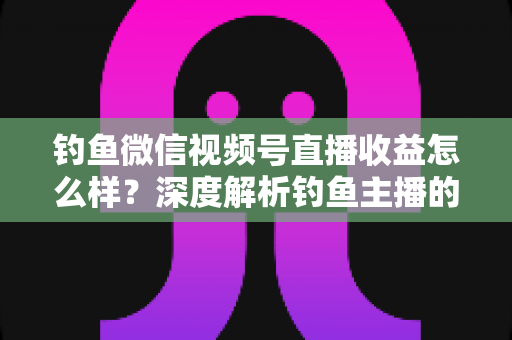钓鱼微信视频号直播收益怎么样？深度解析钓鱼主播的赚钱模式与真实收入水平