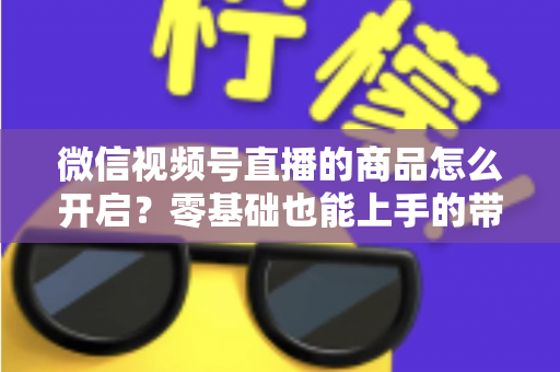 微信视频号直播的商品怎么开启？零基础也能上手的带货权限开通与商品上架全流程指南