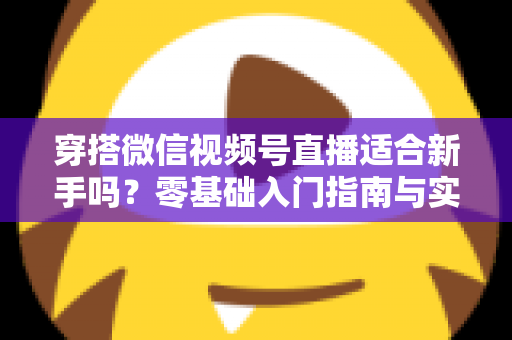 穿搭微信视频号直播适合新手吗？零基础入门指南与实战建议全解析