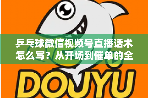 乒乓球微信视频号直播话术怎么写？从开场到催单的全流程话术指南（新手必备干货）