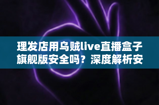 理发店用乌贼live直播盒子旗舰版安全吗?深度解析安全风险与防护全指南 理发店用乌贼live直播盒子旗舰版安全吗?深度解析安全风险与防护全指南
