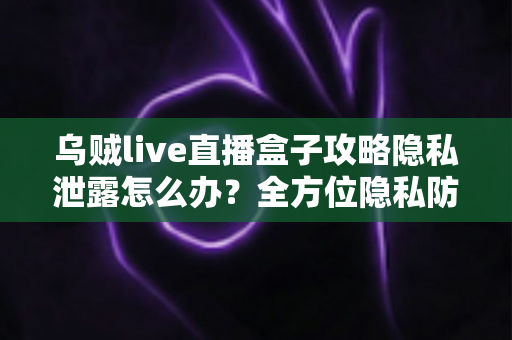 乌贼live直播盒子攻略隐私泄露怎么办？全方位隐私防护与紧急应对实用指南
