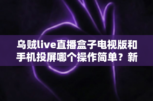 乌贼live直播盒子电视版和手机投屏哪个操作简单?新手必看的操作难度全面对比指南 乌贼live直播盒子电视版和手机投屏哪个操作简单?新手必看的操作难度全面对比指南
