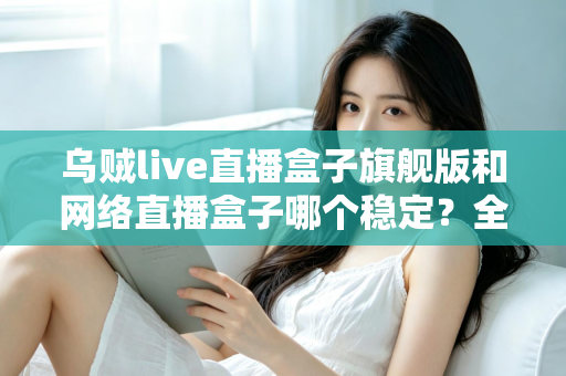 乌贼live直播盒子旗舰版和网络直播盒子哪个稳定?全方位稳定性对比评测与选购指南 乌贼live直播盒子旗舰版和网络直播盒子哪个稳定?全方位稳定性对比评测与选购指南
