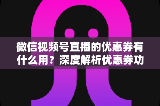 微信视频号直播的优惠券有什么用？深度解析优惠券功能、使用方法与营销价值