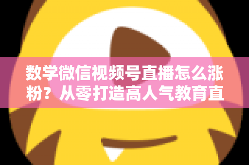 数学微信视频号直播怎么涨粉？从零打造高人气教育直播间的实战指南